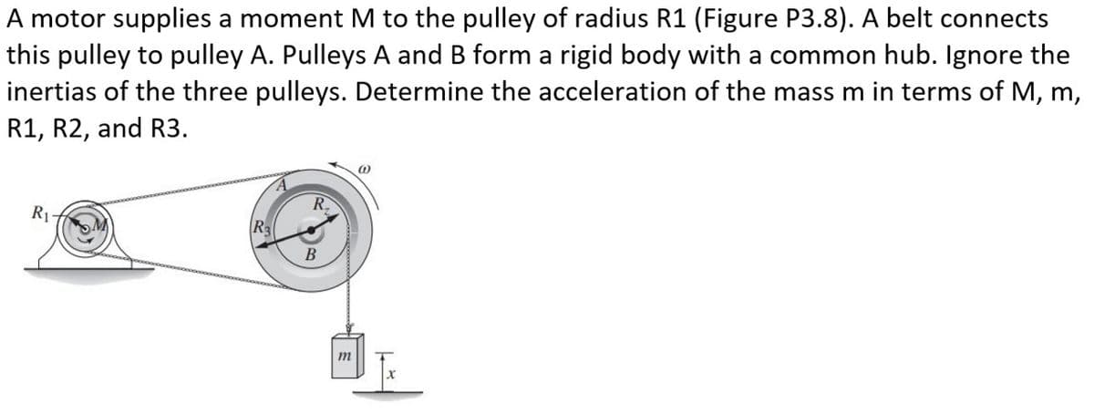 A motor supplies a moment M to the pulley of radius R1 (Figure P3.8). A belt connects
this pulley to pulley A. Pulleys A and B form a rigid body with a common hub. Ignore the
inertias of the three pulleys. Determine the acceleration of the mass m in terms of M, m,
R1, R2, and R3.
R₁-
R₂
R₂
B
m
@