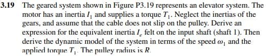 3.19 The geared system shown in Figure P3.19 represents an elevator system. The
motor has an inertia I, and supplies a torque T₁. Neglect the inertias of the
gears, and assume that the cable does not slip on the pulley. Derive an
expression for the equivalent inertia I felt on the input shaft (shaft 1). Then
derive the dynamic model of the system in terms of the speed oo, and the
applied torque T₁. The pulley radius is R.