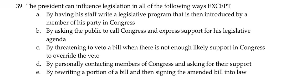 39 The president can influence legislation in all of the following ways EXCEPT
a. By having his staff write a legislative program that is then introduced by a
member of his party in Congress
b.
By asking the public to call Congress and express support for his legislative
agenda
c.
By threatening to veto a bill when there is not enough likely support in Congress
to override the veto
d. By personally contacting members of Congress and asking for their support
e. By rewriting a portion of a bill and then signing the amended bill into law