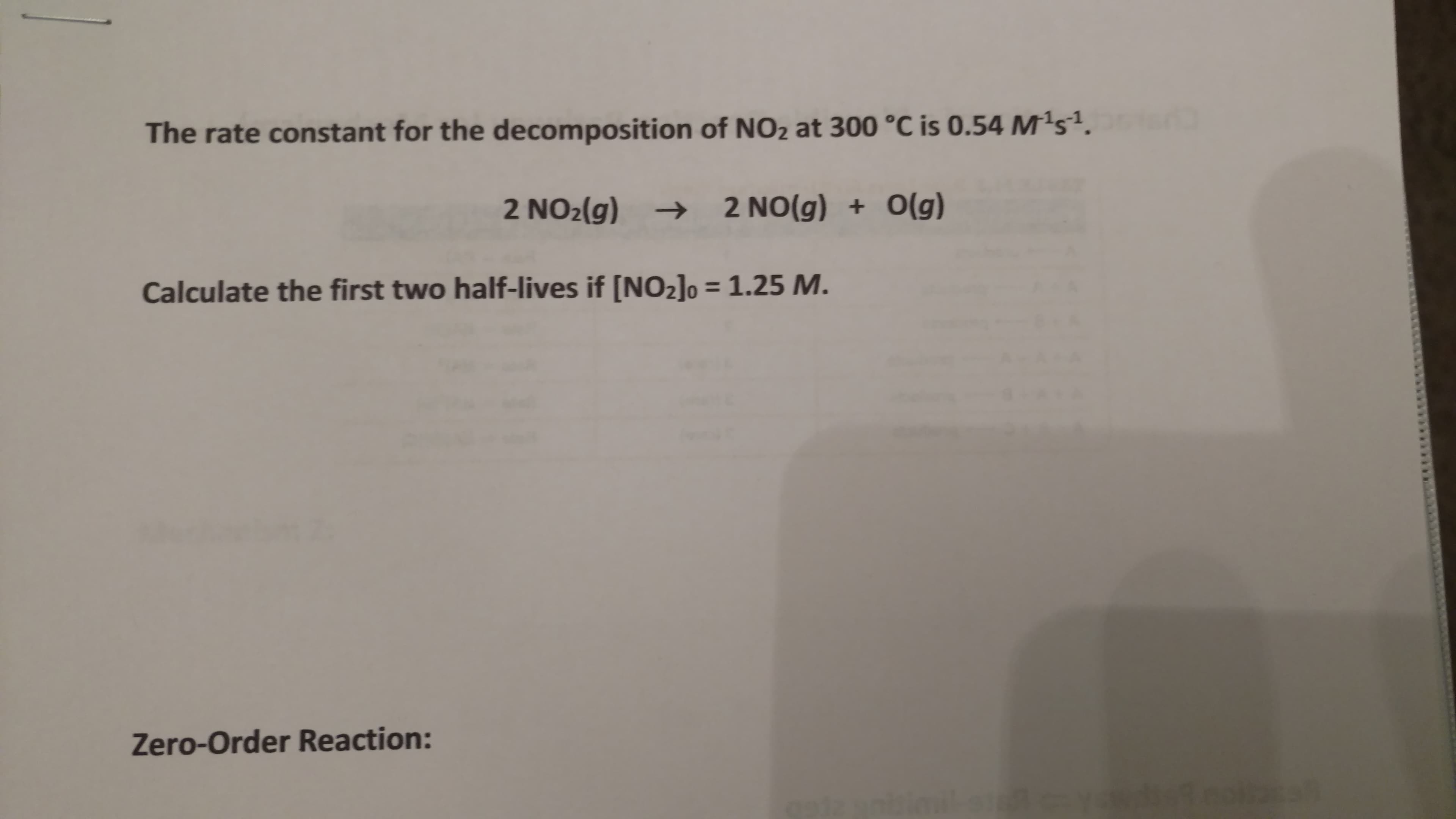 The rate constant for the decomposition of NO2 at 300 °C is 0.54 M1s1.
2 NO2(g)2 NO(g)O(g)
Calculate the first two half-lives if [NO2lo 1.25 M
Zero-Order Reaction:
