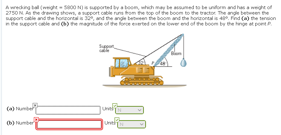 A wrecking ball (weight = 5800 N) is supported by a boom, which may be assumed to be uniform and has a weight of
2750 N. As the drawing shows, a support cable runs from the top of the boom to the tractor. The angle between the
support cable and the horizontal is 32°, and the angle between the boom and the horizontal is 48°. Find (a) the tension
in the support cable and (b) the magnitude of the force exerted on the lower end of the boom by the hinge at point P.
Support
cable
Вoom
48
(a) Number
UnitšTN
(b) Number
UnitsTN
