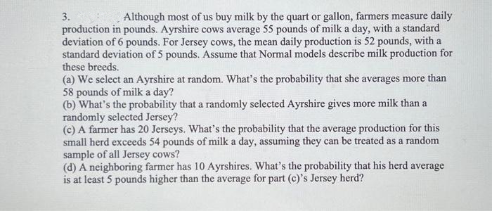 3.
Although most of us buy milk by the quart or gallon, farmers measure daily
production in pounds. Ayrshire cows average 55 pounds of milk a day, with a standard
deviation of 6 pounds. For Jersey cows, the mean daily production is 52 pounds, with a
standard deviation of 5 pounds. Assume that Normal models describe milk production for
these breeds.
(a) We select an Ayrshire at random. What's the probability that she averages more than
58 pounds of milk a day?
(b) What's the probability that a randomly selected Ayrshire gives more milk than a
randomly selected Jersey?
(c) A farmer has 20 Jerseys. What's the probability that the average production for this
small herd exceeds 54 pounds of milk a day, assuming they can be treated as a random
sample of all Jersey cows?
(d) A neighboring farmer has 10 Ayrshires. What's the probability that his herd average
is at least 5 pounds higher than the average for part (c)'s Jersey herd?