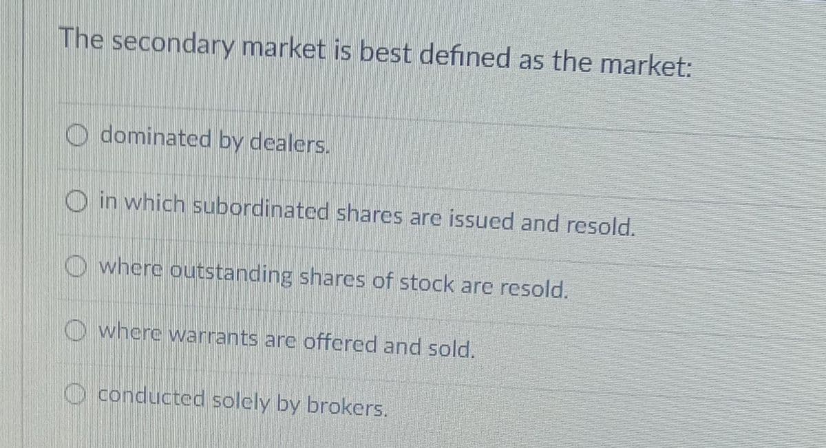 The secondary market is best defined as the market:
dominated by dealers.
in which subordinated shares are issued and resold.
where outstanding shares of stock are resold.
where warrants are offered and sold.
O conducted solely by brokers.