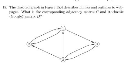 15. The directed graph in Figure 15.4 describes inlinks and outlinks to web-
pages. What is the corresponding adjacency matrix C and stochastic
(Google) matrix D?
2
3
4