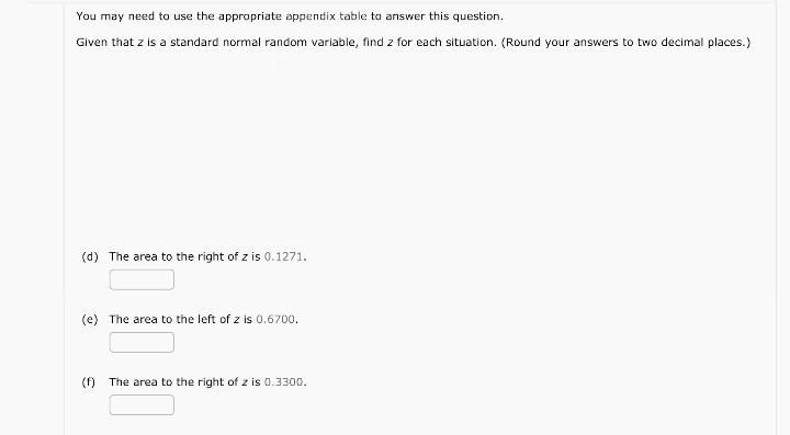 You may need to use the appropriate appendix table to answer this question.
Given that z is a standard normal random variable, find z for each situation. (Round your answers to two decimal places.)
(d) The area to the right of z is 0.1271.
(e) The area to the left of z is 0.6700.
(f) The area to the right of z is 0.3300.