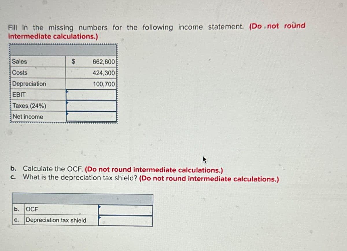 Fill in the missing numbers for the following income statement. (Do not round
intermediate calculations.)
Sales
Costs
Depreciation
EBIT
Taxes (24%)
Net income
b.
b. Calculate the OCF. (Do not round intermediate calculations.)
c. What is the depreciation tax shield? (Do not round intermediate calculations.)
C.
$
OCF
662,600
424,300
100,700
Depreciation tax shield