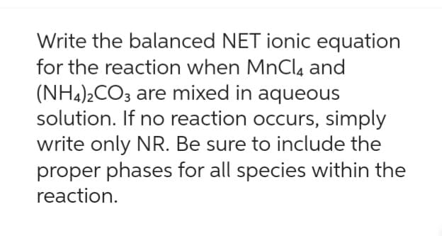 Write the balanced NET ionic equation
for the reaction when MnCl4 and
(NH4)2CO3 are mixed in aqueous
solution. If no reaction occurs, simply
write only NR. Be sure to include the
proper phases for all species within the
reaction.