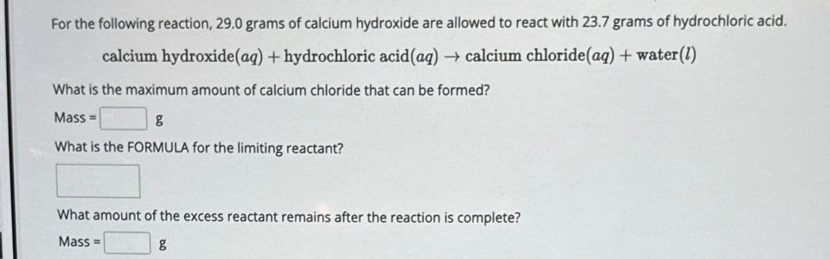 For the following reaction, 29.0 grams of calcium hydroxide are allowed to react with 23.7 grams of hydrochloric acid.
calcium hydroxide(aq) + hydrochloric acid(aq) → calcium chloride(aq) + water (1)
What is the maximum amount of calcium chloride that can be formed?
Mass=
g
What is the FORMULA for the limiting reactant?
What amount of the excess reactant remains after the reaction is complete?
Mass=
g