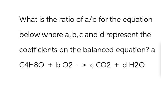 What is the ratio of a/b for the equation
below where a, b, c and d represent the
coefficients on the balanced equation? a
C4H8Ob O2 -> c CO2 + d H2O
