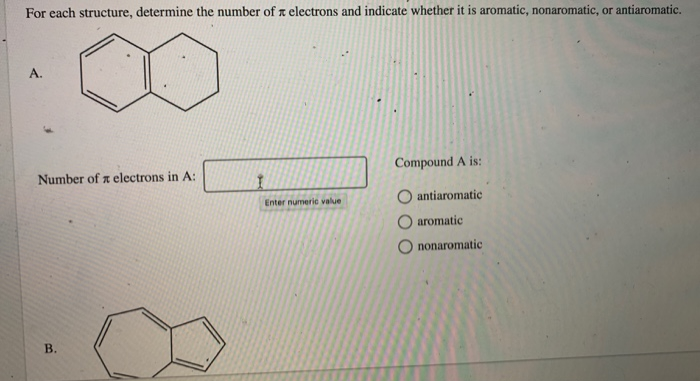 For each structure, determine the number of electrons and indicate whether it is aromatic, nonaromatic, or antiaromatic.
A.
Number of electrons in A:
I
Enter numeric value
Compound A is:
antiaromatic
aromatic
B.
Ononaromatic
