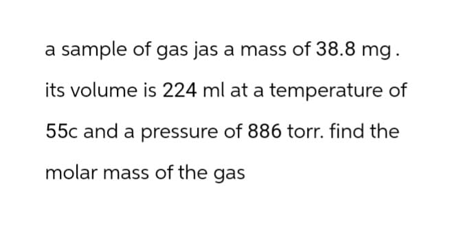 a sample of gas jas a mass of 38.8 mg.
its volume is 224 ml at a temperature of
55c and a pressure of 886 torr. find the
molar mass of the gas