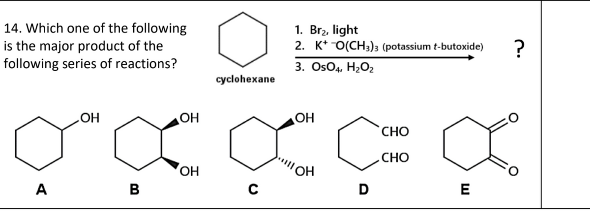 14. Which one of the following
is the major product of the
following series of reactions?
cyclohexane
1. Br₂, light
2. KO(CH3)3 (potassium t-butoxide)
3. OsO4, H2O2
СОН
OH
OH
CHO
.CHO
OH
OH
A
B
C
D
E
?
