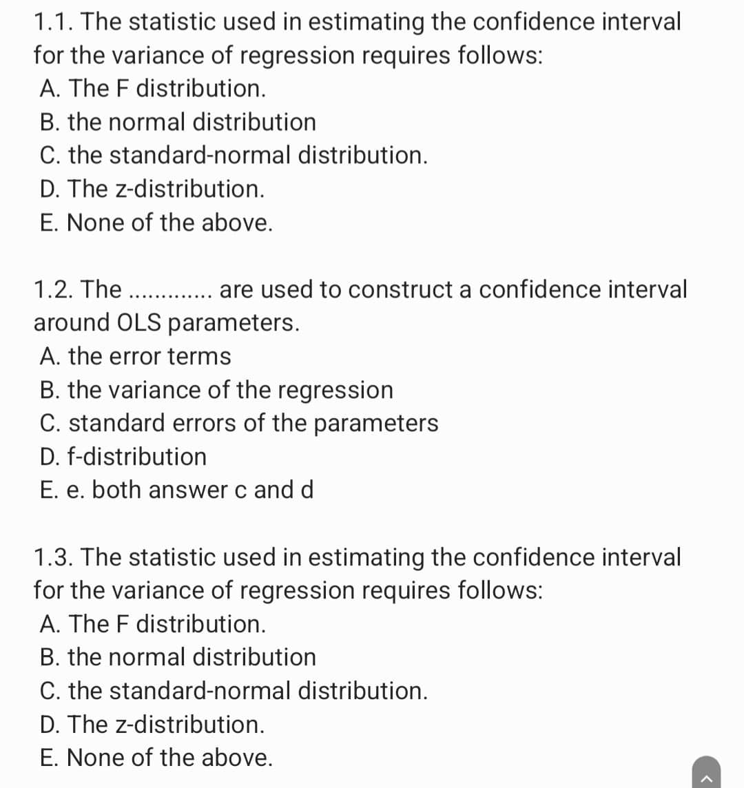 1.1. The statistic used in estimating the confidence interval
for the variance of regression requires follows:
A. The F distribution.
B. the normal distribution
C. the standard-normal distribution.
D. The z-distribution.
E. None of the above.
1.2. The ............. are used to construct a confidence interval
around OLS parameters.
A. the error terms
B. the variance of the regression
C. standard errors of the parameters
D. f-distribution
E. e. both answer c and d
1.3. The statistic used in estimating the confidence interval
for the variance of regression requires follows:
A. The F distribution.
B. the normal distribution
C. the standard-normal distribution.
D. The z-distribution.
E. None of the above.