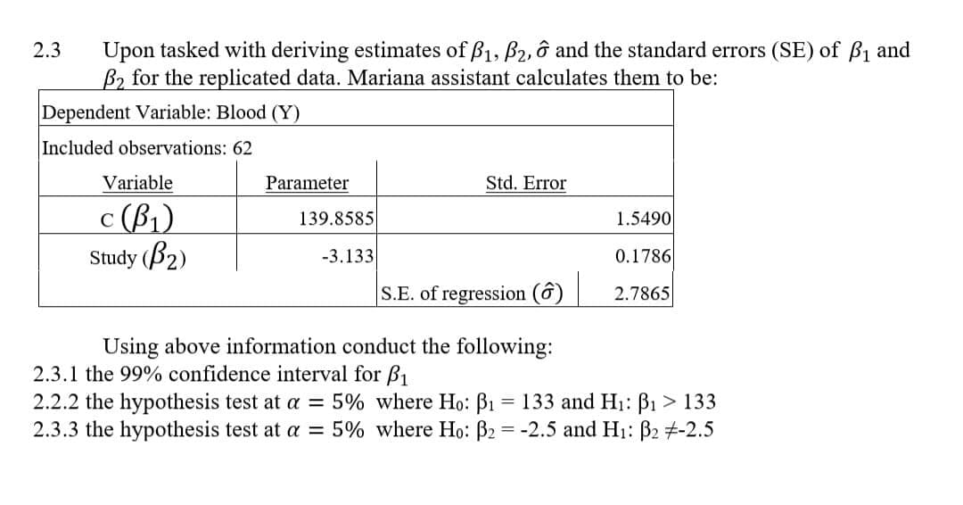 2.3
Upon tasked with deriving estimates of B1, B2, 6 and the standard errors (SE) of B₁ and
B2 for the replicated data. Mariana assistant calculates them to be:
Dependent Variable: Blood (Y)
Included observations: 62
Variable
C
c (ẞ1)
Study (B2)
Parameter
Std. Error
139.8585
1.5490
-3.133
0.1786
S.E. of regression (ô)
2.7865
Using above information conduct the following:
2.3.1 the 99% confidence interval for ẞ1
2.2.2 the hypothesis test at a = 5% where Ho: ẞ₁ = 133 and H₁: ẞ₁ > 133
2.3.3 the hypothesis test at a = 5% where Ho: ẞ2 = -2.5 and H₁: ẞ2 +-2.5