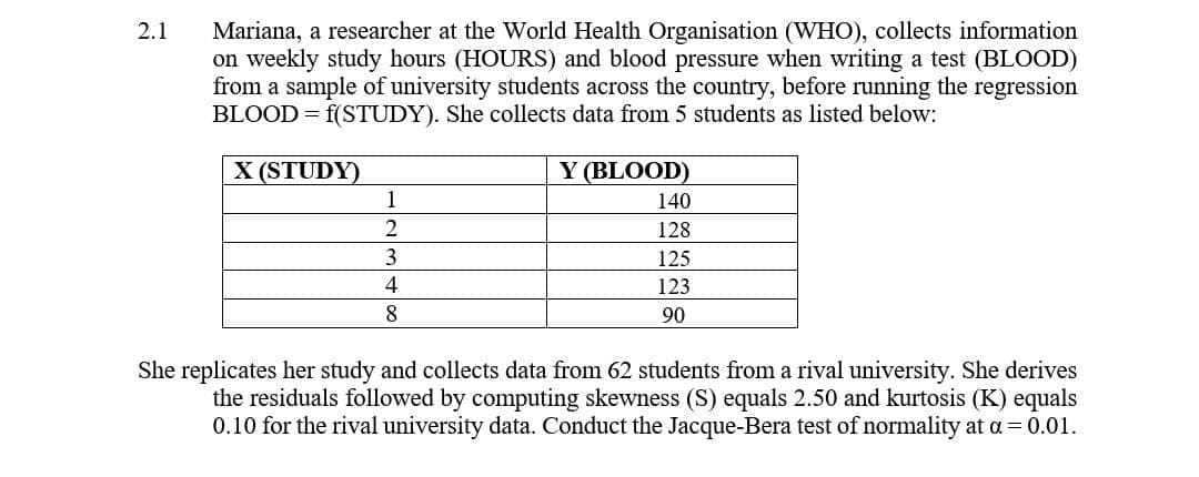 2.1
Mariana, a researcher at the World Health Organisation (WHO), collects information
on weekly study hours (HOURS) and blood pressure when writing a test (BLOOD)
from a sample of university students across the country, before running the regression
BLOOD = f(STUDY). She collects data from 5 students as listed below:
X (STUDY)
1
2
3
Y (BLOOD)
140
128
125
123
4
8
90
She replicates her study and collects data from 62 students from a rival university. She derives
the residuals followed by computing skewness (S) equals 2.50 and kurtosis (K) equals
0.10 for the rival university data. Conduct the Jacque-Bera test of normality at a = 0.01.
