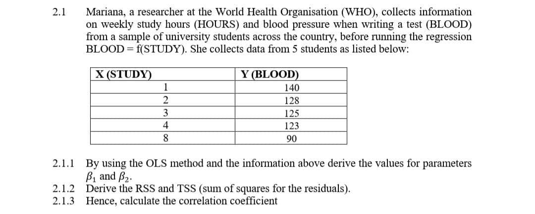 2.1
Mariana, a researcher at the World Health Organisation (WHO), collects information
on weekly study hours (HOURS) and blood pressure when writing a test (BLOOD)
from a sample of university students across the country, before running the regression
BLOOD = f(STUDY). She collects data from 5 students as listed below:
X (STUDY)
1
2
3
4
8
Y (BLOOD)
140
128
125
123
90
2.1.1 By using the OLS method and the information above derive the values for parameters
B₁ and B2.
2.1.2 Derive the RSS and TSS (sum of squares for the residuals).
2.1.3 Hence, calculate the correlation coefficient