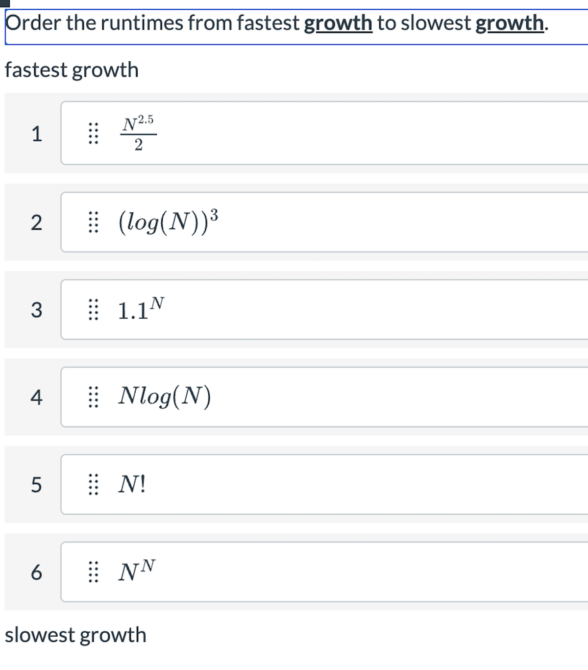 Order the runtimes from fastest growth to slowest growth.
fastest growth
1
2
3
4
5
6
N2.5
2
⠀⠀⠀ (log(N))³
1.1N
⠀⠀Nlog(N)
⠀⠀N!
⠀NN
slowest growth