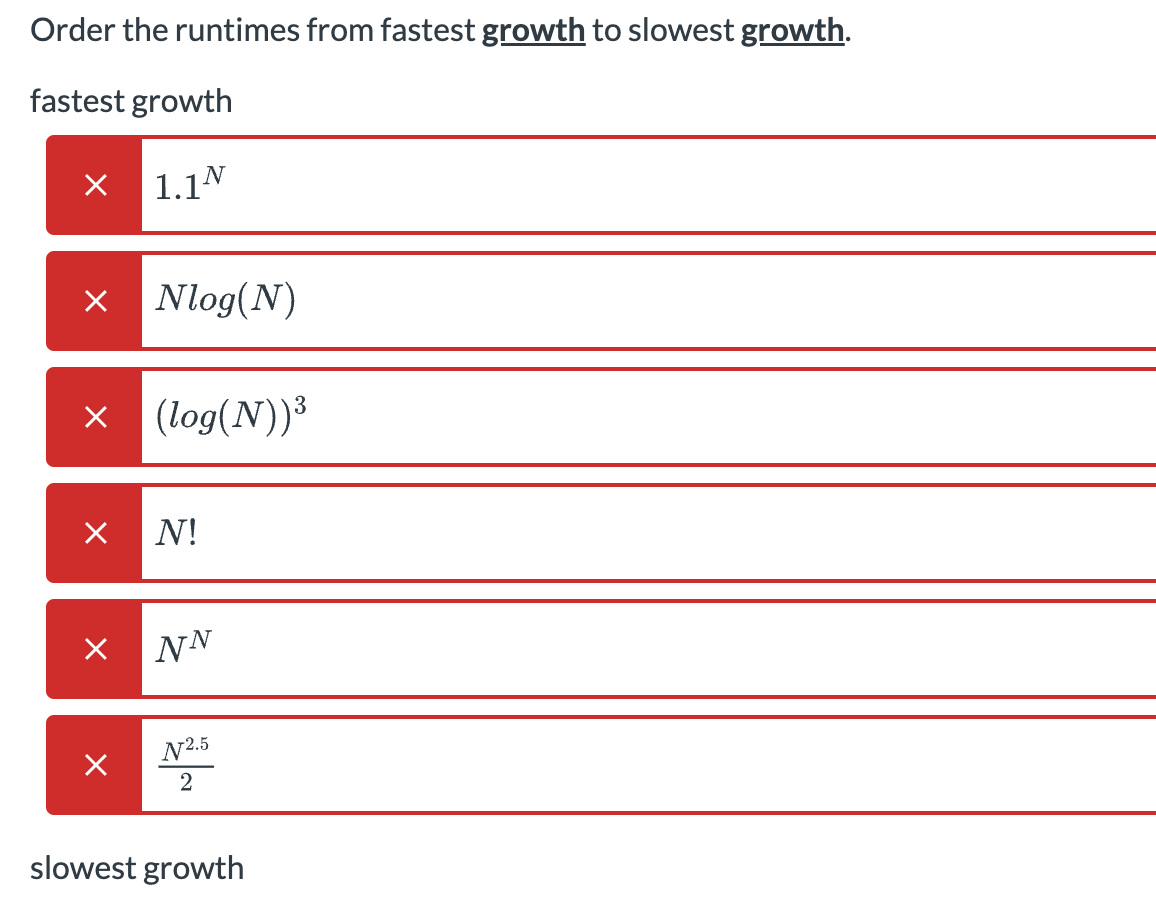 Order the runtimes from fastest growth to slowest growth.
fastest growth
× 1.1N
× Nlog(N)
× (log(N))³
×
X
x
N!
NN
N2.5
2
slowest growth