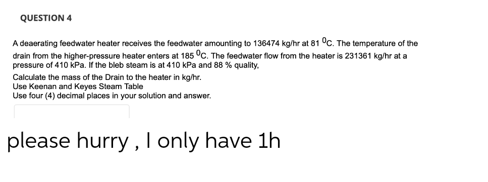 QUESTION 4
A deaerating feedwater heater receives the feedwater amounting to 136474 kg/hr at 81 °C. The temperature of the
drain from the higher-pressure heater enters at 185 °C. The feedwater flow from the heater is 231361 kg/hr at a
pressure of 410 kPa. If the bleb steam is at 410 kPa and 88 % quality,
Calculate the mass of the Drain to the heater in kg/hr.
Use Keenan and Keyes Steam Table
Use four (4) decimal places in your solution and answer.
please hurry, I only have 1h