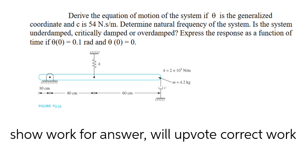 Derive the equation of motion of the system if 0 is the generalized
coordinate and c is 54 N.s/m. Determine natural frequency of the system. Is the system
underdamped, critically damped or overdamped? Express the response as a function of
time if 0(0) = 0.1 rad and 0 (0) = 0.
10 cm
← ➤
FIGURE P3-33
40 cm
k
60 cm
k=2 x 10³ N/m
C
m= 4.2 kg
show work for answer, will upvote correct work