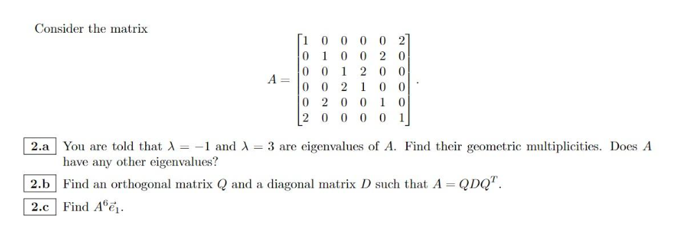 Consider the matrix
A =
[1
000
02
0 1 0 0 20
0 0 1 2 0 0
002100
020010
20000 1
2.a You are told that X = -1 and λ = 3 are eigenvalues of A. Find their geometric multiplicities. Does A
have any other eigenvalues?
2.b Find an orthogonal matrix Q and a diagonal matrix D such that A = QDQ™.
2.c Find A6e₁.