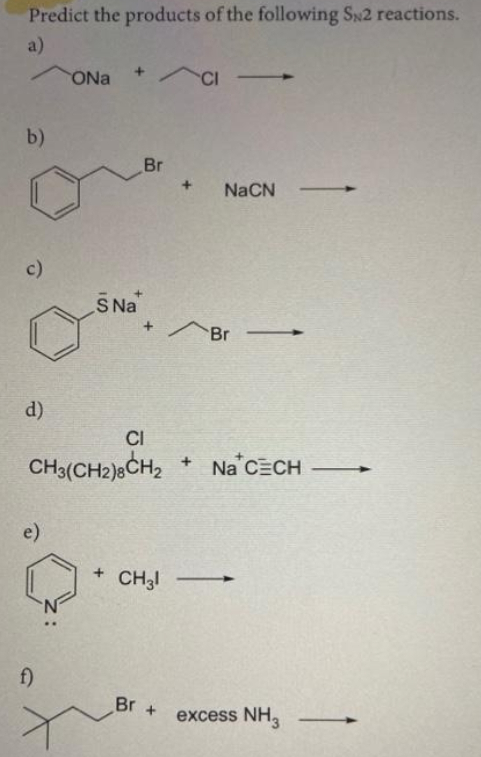Predict the products of the following SN2 reactions.
a)
ONa +CI-
b)
Br
NaCN
c)
S Na
Br
d)
CI
CH3(CH2)8CH₂ + Na CECH
e)
-
+ CH31
excess NH3
f)
+
Br +