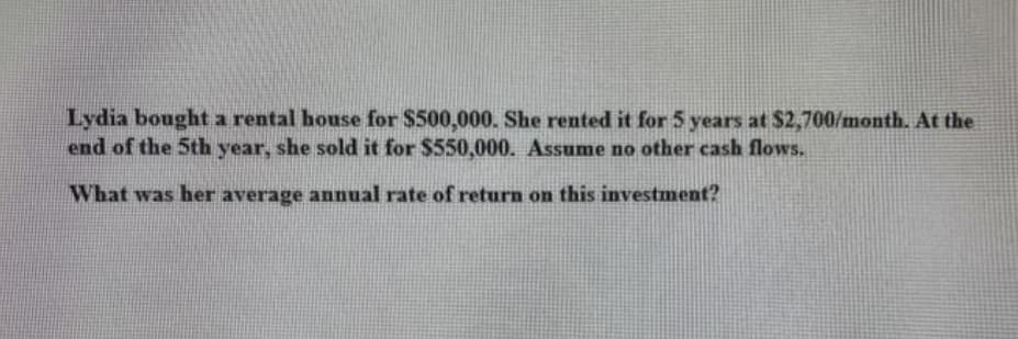 Lydia bought a rental house for $500,000. She rented it for 5 years at $2,700/month, At the
end of the 5th year, she sold it for $550,000. Assume no other cash flows.
What was her average annual rate of return on this investment?
