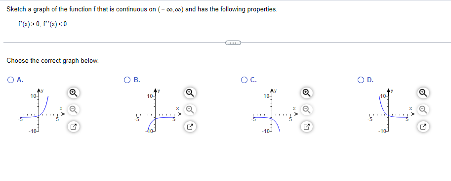 Sketch a graph of the function f that is continuous on (- 0,00) and has the following properties.
f'(x) > 0, f"(x) < 0
...
Choose the correct graph below.
O A.
В.
OC.
OD.
10-
10-
10-
10-
