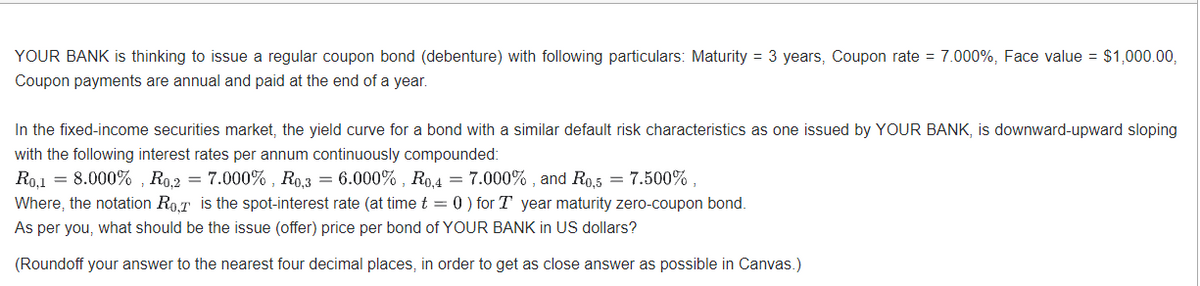 YOUR BANK is thinking to issue a regular coupon bond (debenture) with following particulars: Maturity = 3 years, Coupon rate = 7.000%, Face value = $1,000.00,
Coupon payments are annual and paid at the end of a year.
In the fixed-income securities market, the yield curve for a bond with a similar default risk characteristics as one issued by YOUR BANK, is downward-upward sloping
with the following interest rates per annum continuously compounded:
Ro,1 = 8.000%, Ro,2 = 7.000%, R0,3 = 6.000%, R0,4 = 7.000%, and R0,5 = 7.500%,
Where, the notation RoT is the spot-interest rate (at time t = 0) for T year maturity zero-coupon bond.
As per you, what should be the issue (offer) price per bond of YOUR BANK in US dollars?
(Roundoff your answer to the nearest four decimal places, in order to get as close answer as possible in Canvas.)