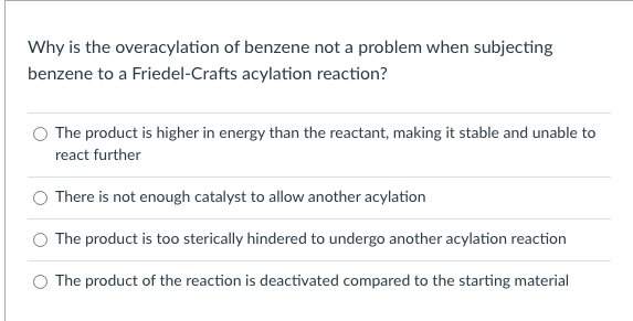 Why is the overacylation of benzene not a problem when subjecting
benzene to a Friedel-Crafts acylation reaction?
The product is higher in energy than the reactant, making it stable and unable to
react further
There is not enough catalyst to allow another acylation
The product is too sterically hindered to undergo another acylation reaction
The product of the reaction is deactivated compared to the starting material
