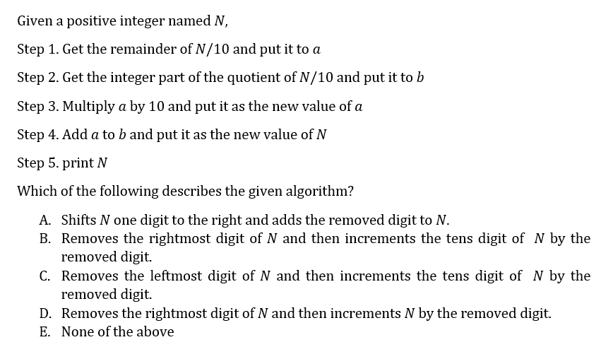 Given a positive integer named N,
Step 1. Get the remainder of N/10 and put it to a
Step 2. Get the integer part of the quotient of N/10 and put it to b
Step 3. Multiply a by 10 and put it as the new value of a
Step 4. Add a to b and put it as the new value of N
Step 5. print N
Which of the following describes the given algorithm?
A. Shifts N one digit to the right and adds the removed digit to N.
B. Removes the rightmost digit of N and then increments the tens digit of N by the
removed digit.
C. Removes the leftmost digit of N and then increments the tens digit of N by the
removed digit.
D. Removes the rightmost digit of N and then increments N by the removed digit.
E. None of the above

