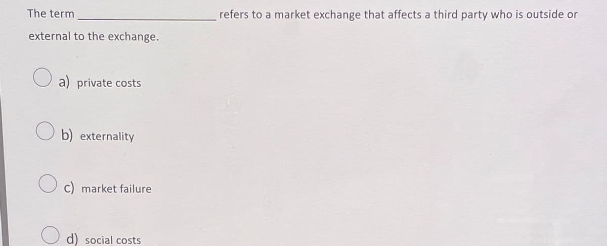 The term
external to the exchange.
refers to a market exchange that affects a third party who is outside or
a) private costs
b) externality
c) market failure
d) social costs