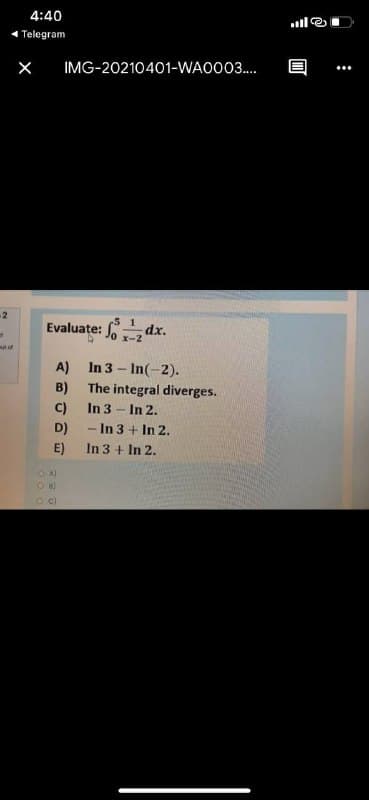4:40
1 Telegram
IMG-20210401-WAO003.
2
Evaluate: Jo x-2
mut of
A) In 3 - In(-2).
B)
The integral diverges.
C)
In 3 - In 2.
D)
-In 3 + In 2.
E)
In 3 + In 2.
O c)
:
