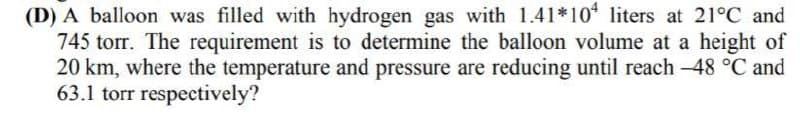 (D) A balloon was filled with hydrogen gas with 1.41*10 liters at 21°C and
745 torr. The requirement is to determine the balloon volume at a height of
20 km, where the temperature and pressure are reducing until reach -48 °C and
63.1 torr respectively?
