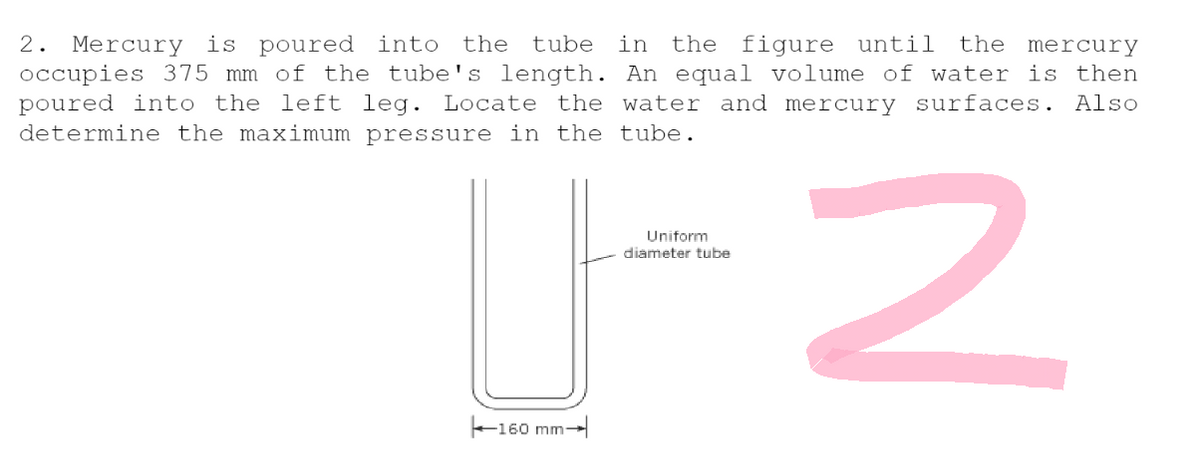 2. Mercury is poured into the tube in the figure until the mercury
occupies 375 mm of the tube's length. An equal volume of water is then
poured into the left leg. Locate the water and mercury surfaces. Also
determine the maximum pressure in the tube.
Uniform
diameter tube
2
-160 mm-
