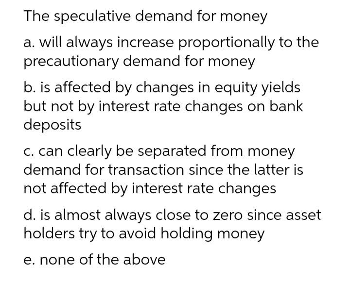 The
speculative demand for money
a. will always increase proportionally to the
precautionary demand for money
b. is affected by changes in equity yields
but not by interest rate changes on bank
deposits
c. can clearly be separated from money
demand for transaction since the latter is
not affected by interest rate changes
d. is almost always close to zero since asset
holders try to avoid holding money
e. none of the above