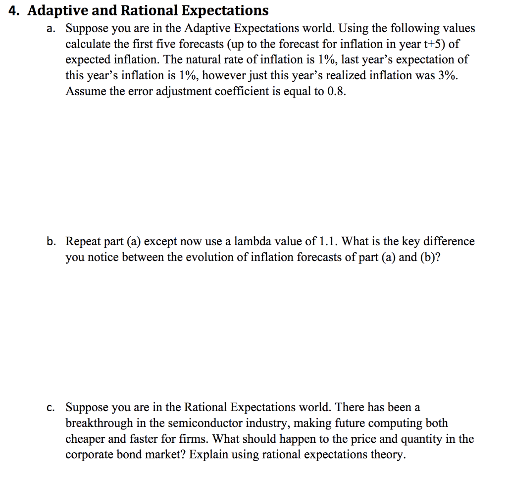 4. Adaptive and Rational Expectations
a. Suppose you are in the Adaptive Expectations world. Using the following values
calculate the first five forecasts (up to the forecast for inflation in year t+5) of
expected inflation. The natural rate of inflation is 1%, last year's expectation of
this year's inflation is 1%, however just this year's realized inflation was 3%.
Assume the error adjustment coefficient is equal to 0.8.
b. Repeat part (a) except now use a lambda value of 1.1. What is the key difference
you notice between the evolution of inflation forecasts of part (a) and (b)?
c. Suppose you are in the Rational Expectations world. There has been a
breakthrough in the semiconductor industry, making future computing both
cheaper and faster for firms. What should happen to the price and quantity in the
corporate bond market? Explain using rational expectations theory.