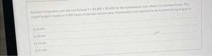 Rockport Corporation uses the cost formula Y- $4,800+ $0.40X for the maintenance cost, where X is machine-hours. The
August budget is based on 9,000 hours of planned machine time. Maintenance cost expected to be incurred during August is:
O $4,800
O $8,400
O $3,600
O $1,200