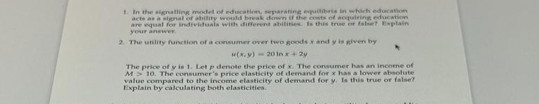 1. In the signalling model of education, separating equilibria in which education
acts as a signal of ability would break down if the costs of acquiring education
are equal for individuals with different abilities. Is this true or false? Explain
your answer.
2. The utility function of a consumer over two goods x and y is given by
u(x, y)20 In x + 2y
The price of y is 1. Let p denote the price of x. The consumer has an income of
M> 10. The consumer's price elasticity of demand for x has a lower absolute
value compared to the income elasticity of demand for y. Is this true or false?
Explain by calculating both elasticities.