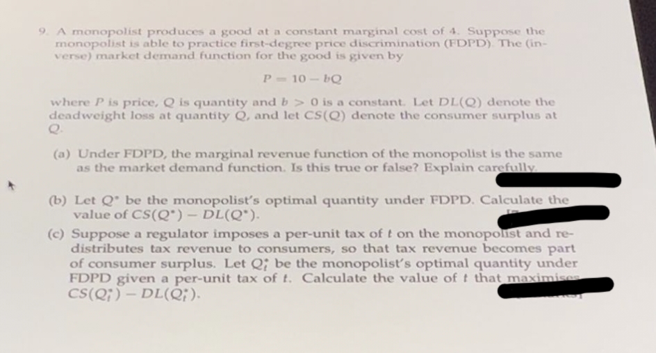 9. A monopolist produces a good at a constant marginal cost of 4. Suppose the
monopolist is able to practice first-degree price discrimination (FDPD). The (in-
verse) market demand function for the good is given by
P-10-bQ
where P is price, Q is quantity and b>0 is a constant. Let DL(Q) denote the
deadweight loss at quantity Q, and let CS(Q) denote the consumer surplus at
(a) Under FDPD, the marginal revenue function of the monopolist is the same
as the market demand function. Is this true or false? Explain carefully.
(b) Let Q be the monopolist's optimal quantity under FDPD. Calculate the
value of CS(Q) - DL(Q).
(c) Suppose a regulator imposes a per-unit tax of t on the monopolist and re-
distributes tax revenue to consumers, so that tax revenue becomes part
of consumer surplus. Let Q; be the monopolist's optimal quantity under
FDPD given a per-unit tax of t. Calculate the value of t that maximises
CS(Q)-DL(Q).
