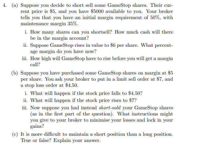 4. (a) Suppose you decide to short sell some GameStop shares. Their cur-
rent price is $5, and you have $5000 available to you. Your broker
tells you that you have an initial margin requirement of 50%, with
maintenance margin 35%.
i. How many shares can you shortsell? How much cash will there
be in the margin account?
ii. Suppose GameStop rises in value to $6 per share. What percent-
age margin do you have now?
iii. How high will GameStop have to rise before you will get a margin
call?
(b) Suppose you have purchased some GameStop shares on margin at $5
per share. You ask your broker to put in a limit sell order at $7, and
a stop loss order at $4.50.
i. What will happen if the stock price falls to $4.50?
ii. What will happen if the stock price rises to $7?
iii. Now suppose you had instead short-sold your GameStop shares
(as in the first part of the question). What instructions might
you give to your broker to minimise your losses and lock in your
gains?
(c) It is more difficult to maintain a short position than a long position.
True or false? Explain your answer.