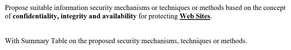Propose suitable information security mechanisms or techniques or methods based on the concept
of confidentiality, integrity and availability for protecting Web Sites.
With Summary Table on the proposed security mechanisms, techniques or methods.
