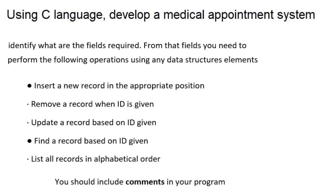 Using C language, develop a medical appointment system
identify what are the fields required. From that fields you need to
perform the following operations using any data structures elements
• Insert a new record in the appropriate position
Remove a record when ID is given
• Update a record based on ID given
• Find a record based on ID given
List all records in alphabetical order
You should include comments in your program