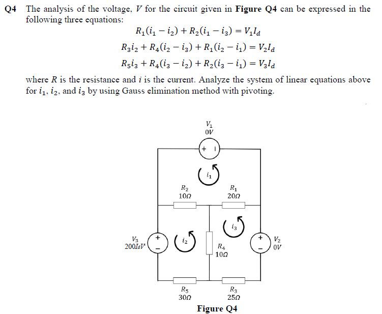 Q4 The analysis of the voltage, V for the circuit given in Figure Q4 can be expressed in the
following three equations:
R1(i, – i2) + R2(i, – iz) = V,la
Rzi, + R4(i, – i;) + R; (i, – i,) = V2la
Rziz + R4(i3 - i2) + R2(i3 – i,) = V3la
where R is the resistance and i is the current. Analyze the system of linear equations above
for i1, i2, and iz by using Gauss elimination method with pivoting.
V1
OV
+ i
R2
100
R1
200
+
Va
2001aV
V2
ov
R4
100
R3
300
R3
250
Figure Q4
G.
