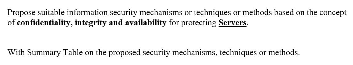 Propose suitable information security mechanisms or techniques or methods based on the concept
of confidentiality, integrity and availability for protecting Servers.
With Summary Table on the proposed security mechanisms, techniques or methods.