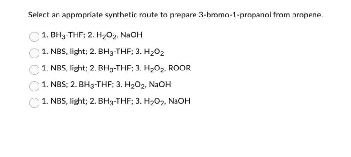 Select an appropriate synthetic route to prepare 3-bromo-1-propanol from propene.
1. BH3-THF; 2. H₂O2, NaOH
1. NBS, light; 2. BH3-THF; 3. H₂O2
1. NBS, light; 2. BH3-THF; 3. H₂O2, ROOR
1. NBS; 2. BH3-THF; 3. H₂O2, NaOH
1. NBS, light; 2. BH3-THF; 3. H₂O2, NaOH