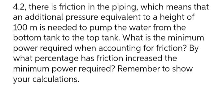 4.2, there is friction in the piping, which means that
an additional pressure equivalent to a height of
100 m is needed to pump the water from the
bottom tank to the top tank. What is the minimum
power required when accounting for friction? By
what percentage has friction increased the
minimum power required? Remember to show
your calculations.