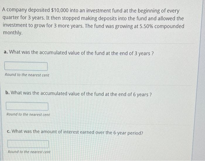 A company deposited $10,000 into an investment fund at the beginning of every
quarter for 3 years. It then stopped making deposits into the fund and allowed the
investment to grow for 3 more years. The fund was growing at 5.50% compounded
monthly.
a. What was the accumulated value of the fund at the end of 3 years?
Round to the nearest cent
b. What was the accumulated value of the fund at the end of 6 years?
Round to the nearest cent
c. What was the amount of interest earned over the 6-year period?
Round to the nearest cent