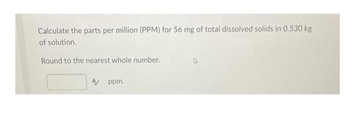 Calculate the parts per million (PPM) for 56 mg of total dissolved solids in 0.530 kg
of solution.
Round to the nearest whole number.
A ppm.