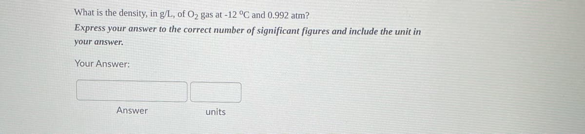 What is the density, in g/L, of O₂ gas at -12 °C and 0.992 atm?
Express your answer to the correct number of significant figures and include the unit in
your answer.
Your Answer:
Answer
units